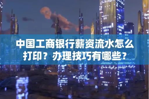 中国工商银行薪资流水怎么打印?办理技巧有哪些?