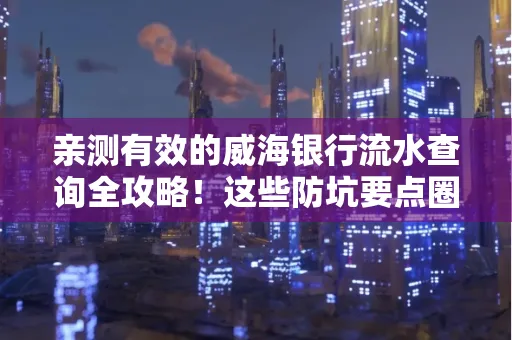 亲测有效的威海银行流水查询全攻略!这些防坑要点圈起来重点看