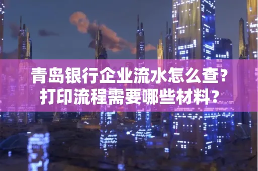 青岛银行企业流水怎么查?打印流程需要哪些材料?