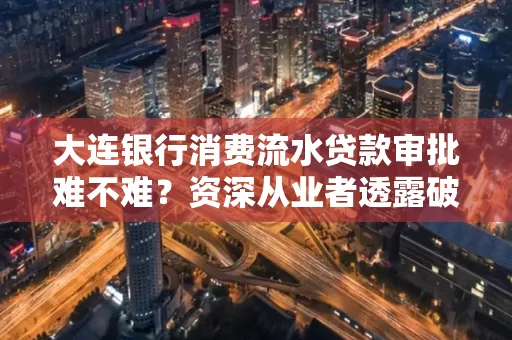 大连银行消费流水贷款审批难不难?资深从业者透露破局秘诀