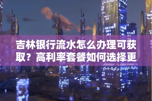 吉林银行流水怎么办理可获取?高利率套餐如何选择更划算?