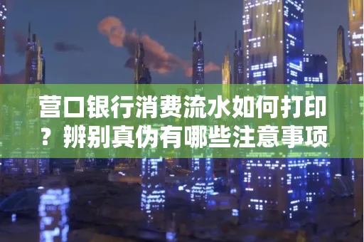 营口银行消费流水如何打印?辨别真伪有哪些注意事项?