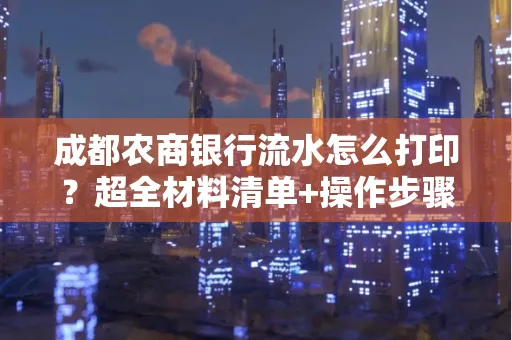 成都农商银行流水怎么打印?超全材料清单+操作步骤一目了然