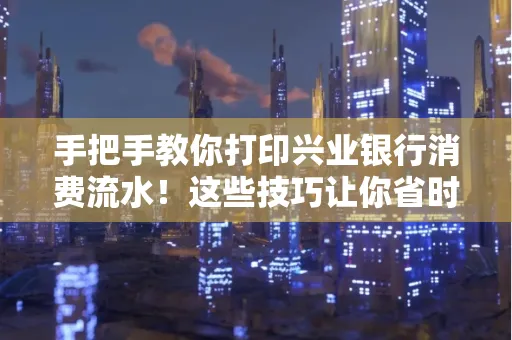手把手教你打印兴业银行消费流水!这些技巧让你省时又省力
